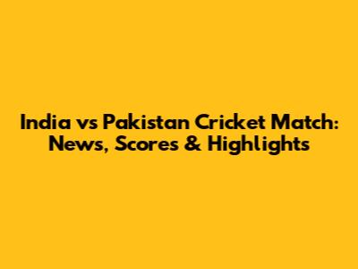 India vs Pakistan Cricket Match: News, Scores & Highlights