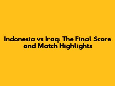 Indonesia vs Iraq: The Final Score and Match Highlights