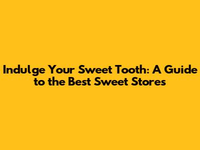 Indulge Your Sweet Tooth: A Guide to the Best Sweet Stores