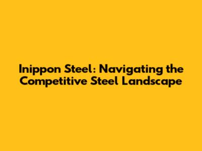 Inippon Steel: Navigating the Competitive Steel Landscape
