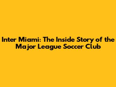 Inter Miami: The Inside Story of the Major League Soccer Club