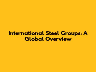 International Steel Groups: A Global Overview