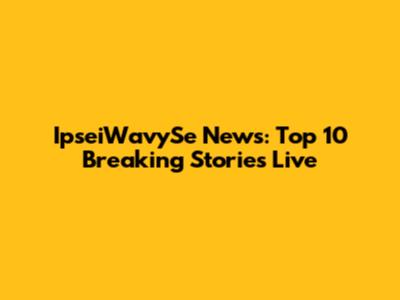 IpseiWavySe News: Top 10 Breaking Stories Live