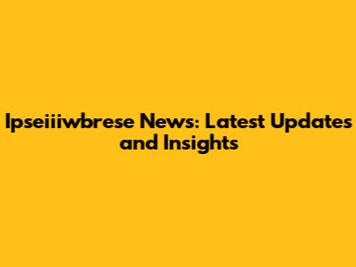 Ipseiiiwbrese News: Latest Updates and Insights