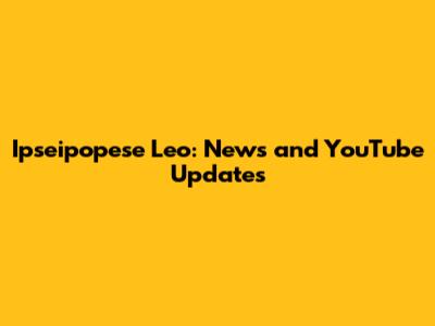 Ipseipopese Leo: News and YouTube Updates
