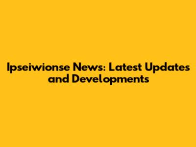 Ipseiwionse News: Latest Updates and Developments