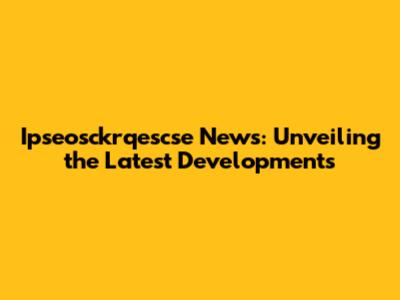 Ipseosckrqescse News: Unveiling the Latest Developments