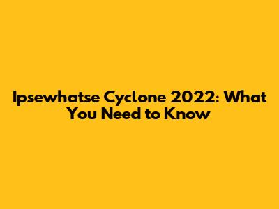 Ipsewhatse Cyclone 2022: What You Need to Know