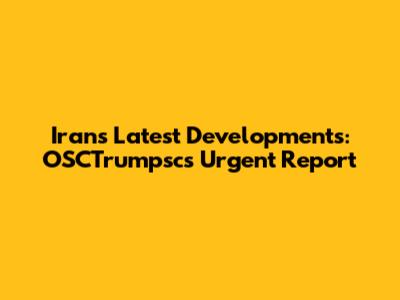 Iran's Latest Developments: OSCTrumpsc's Urgent Report