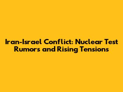 Iran-Israel Conflict: Nuclear Test Rumors and Rising Tensions
