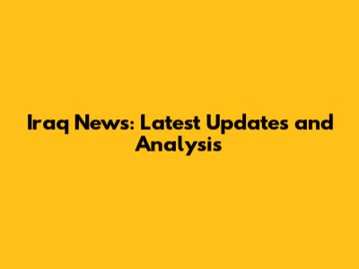 Iraq News: Latest Updates and Analysis