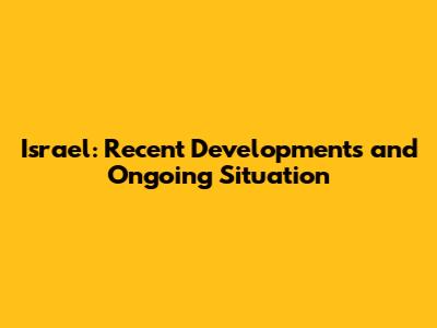 Israel: Recent Developments and Ongoing Situation