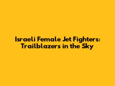 Israeli Female Jet Fighters: Trailblazers in the Sky