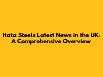 Itata Steel's Latest News in the UK: A Comprehensive Overview