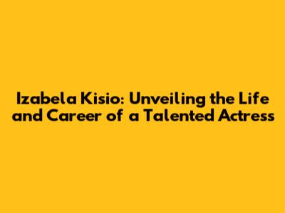 Izabela Kisio: Unveiling the Life and Career of a Talented Actress
