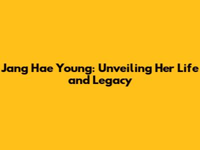 Jang Hae Young: Unveiling Her Life and Legacy