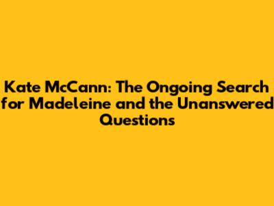 Kate McCann: The Ongoing Search for Madeleine and the Unanswered Questions