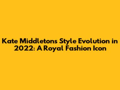 Kate Middleton's Style Evolution in 2022: A Royal Fashion Icon