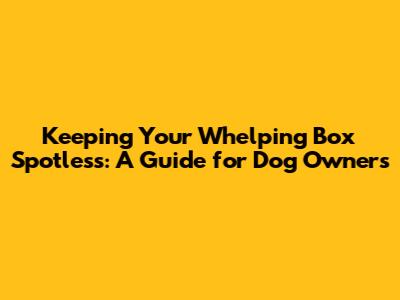 Keeping Your Whelping Box Spotless: A Guide for Dog Owners