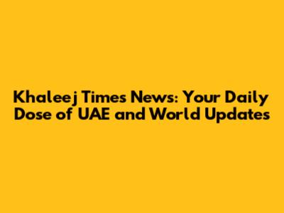 Khaleej Times News: Your Daily Dose of UAE and World Updates