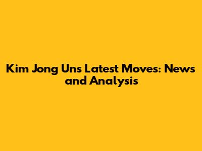Kim Jong Un's Latest Moves: News and Analysis