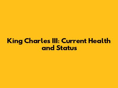 King Charles III: Current Health and Status