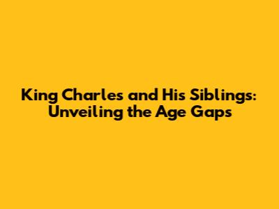 King Charles and His Siblings: Unveiling the Age Gaps