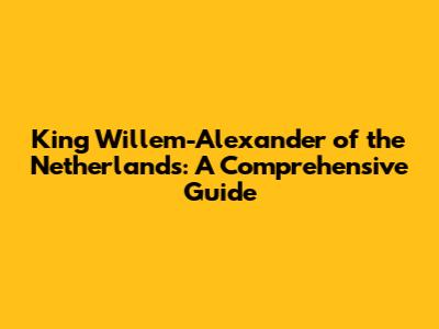 King Willem-Alexander of the Netherlands: A Comprehensive Guide