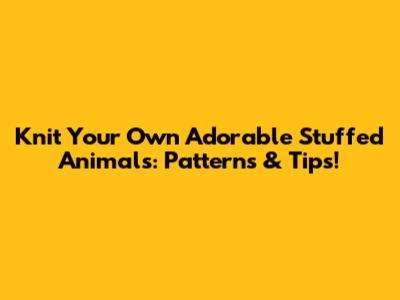 Knit Your Own Adorable Stuffed Animals: Patterns & Tips!