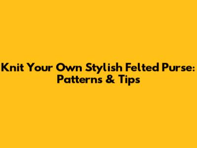 Knit Your Own Stylish Felted Purse: Patterns & Tips
