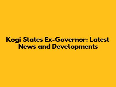 Kogi State's Ex-Governor: Latest News and Developments