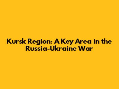 Kursk Region: A Key Area in the Russia-Ukraine War