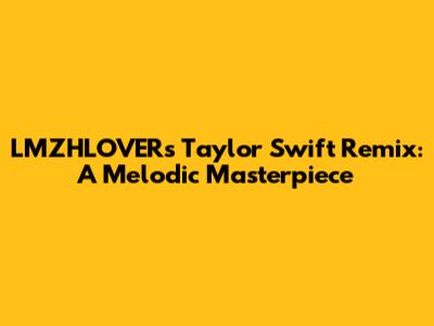 LMZHLOVER's Taylor Swift Remix: A Melodic Masterpiece