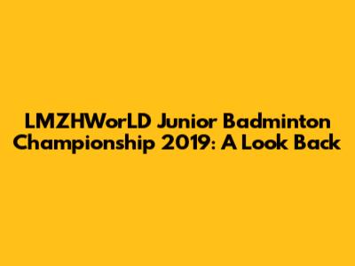 LMZHWorLD Junior Badminton Championship 2019: A Look Back