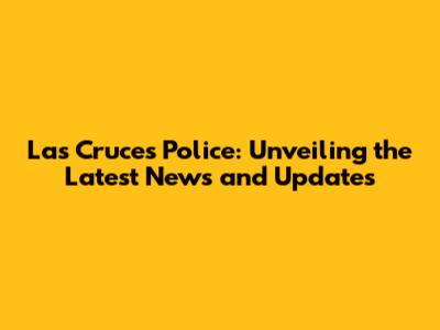 Las Cruces Police: Unveiling the Latest News and Updates