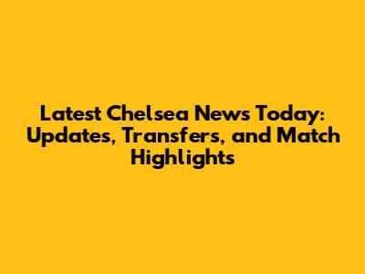 Latest Chelsea News Today: Updates, Transfers, and Match Highlights