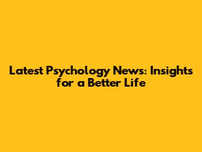Latest Psychology News: Insights for a Better Life