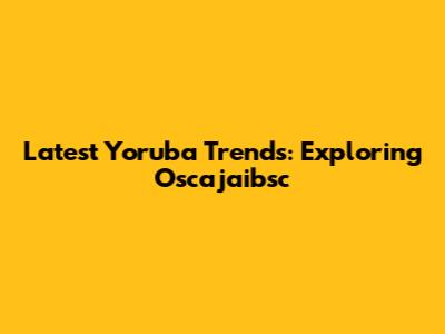 Latest Yoruba Trends: Exploring Oscajaibsc