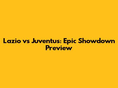 Lazio vs Juventus: Epic Showdown Preview