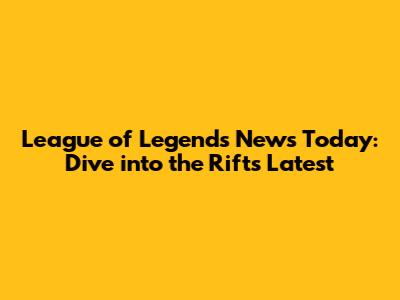 League of Legends News Today: Dive into the Rift's Latest