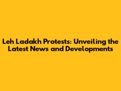 Leh Ladakh Protests: Unveiling the Latest News and Developments