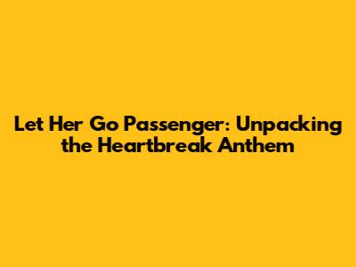 Let Her Go Passenger: Unpacking the Heartbreak Anthem