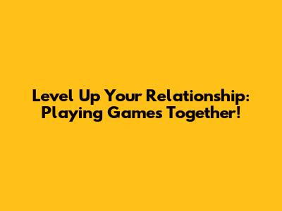 Level Up Your Relationship: Playing Games Together!
