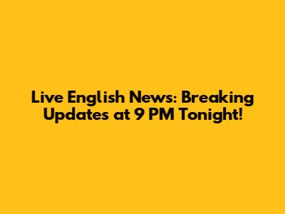 Live English News: Breaking Updates at 9 PM Tonight!