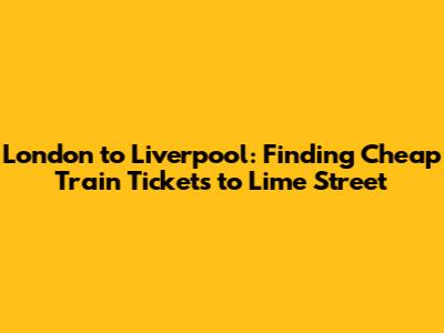 London to Liverpool: Finding *Cheap Train Tickets* to Lime Street