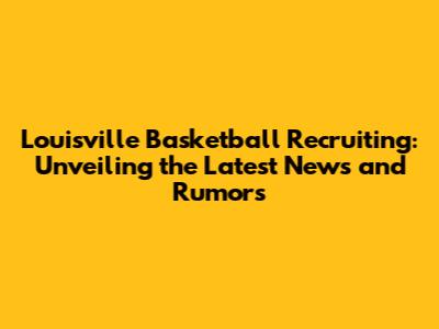 Louisville Basketball Recruiting: Unveiling the Latest News and Rumors