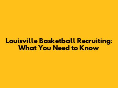 Louisville Basketball Recruiting: What You Need to Know