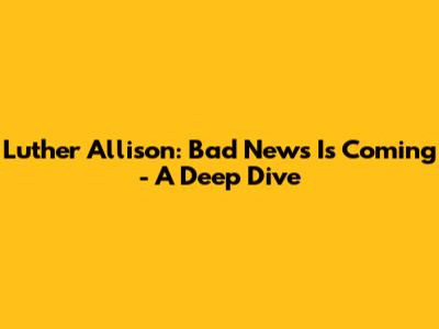 Luther Allison: Bad News Is Coming - A Deep Dive