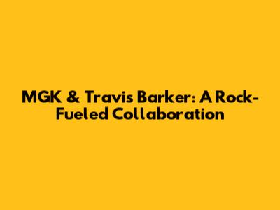 MGK & Travis Barker: A Rock-Fueled Collaboration