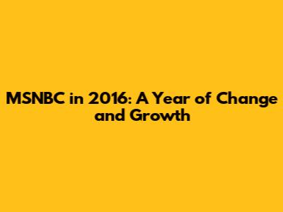 MSNBC in 2016: A Year of Change and Growth